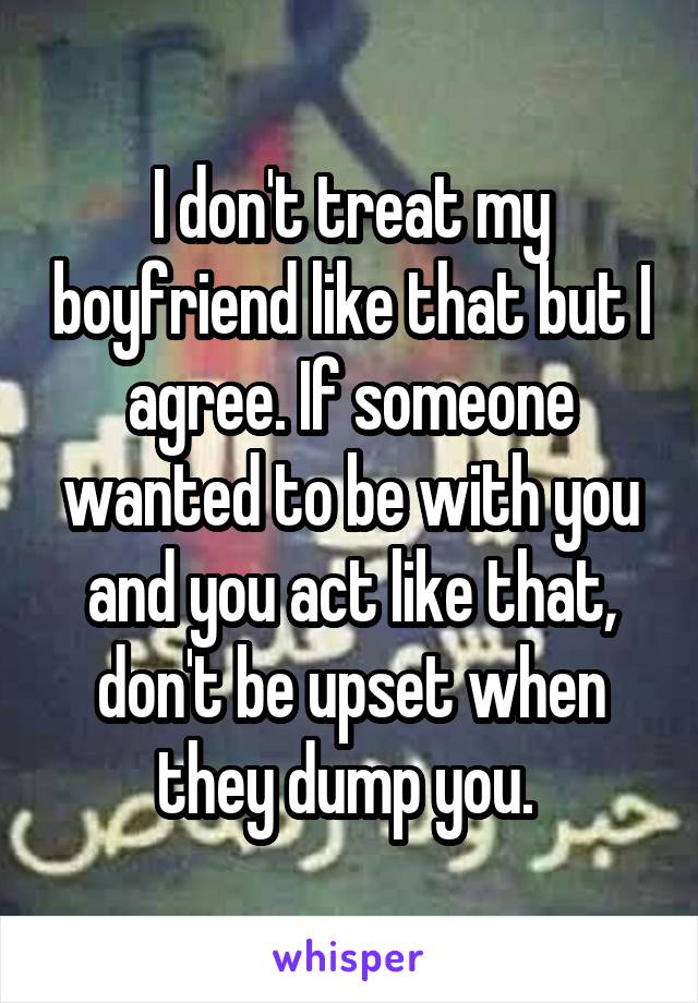 I don't treat my boyfriend like that but I agree. If someone wanted to be with you and you act like that, don't be upset when they dump you. 