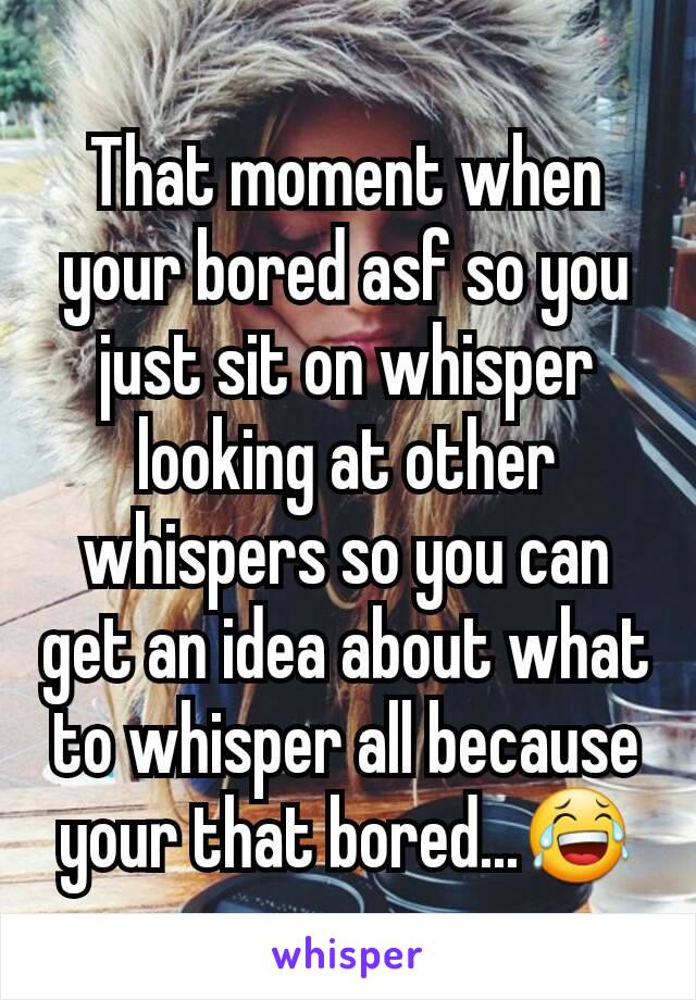 That moment when your bored asf so you just sit on whisper looking at other whispers so you can get an idea about what to whisper all because your that bored...😂