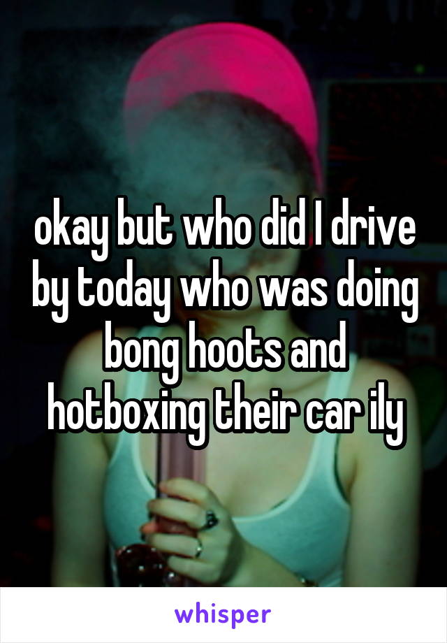 okay but who did I drive by today who was doing bong hoots and hotboxing their car ily