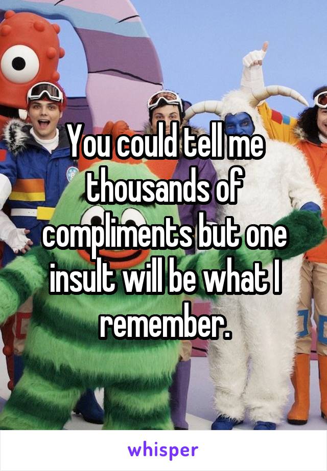 You could tell me thousands of compliments but one insult will be what I remember.