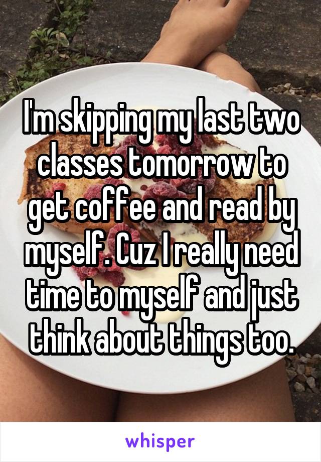 I'm skipping my last two classes tomorrow to get coffee and read by myself. Cuz I really need time to myself and just think about things too.