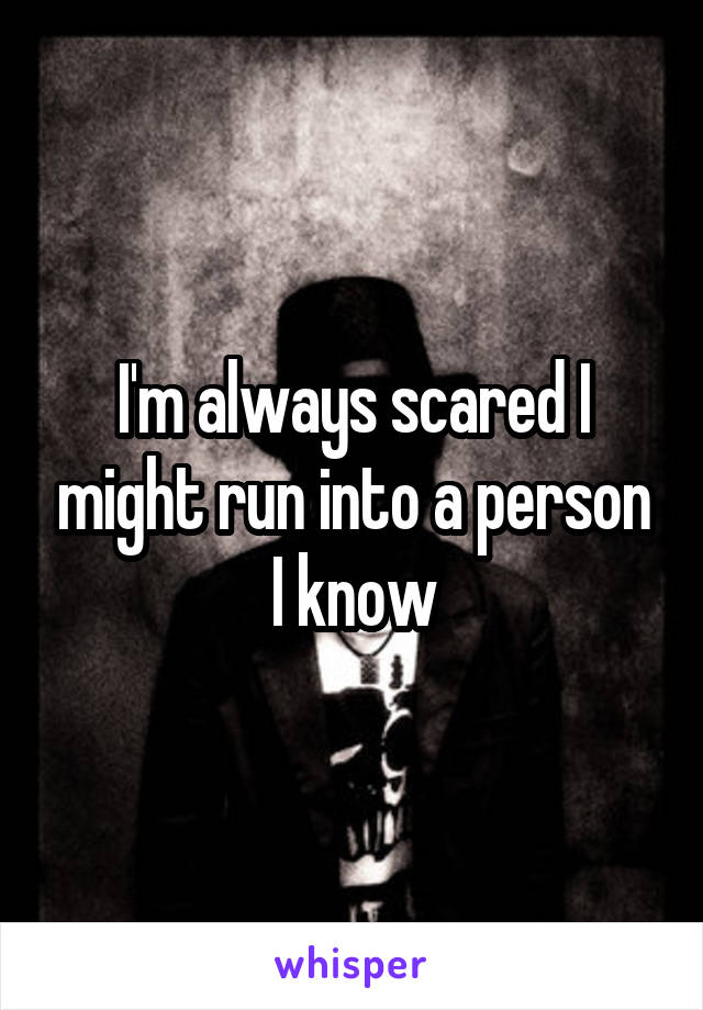 I'm always scared I might run into a person I know
