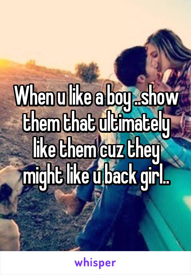 When u like a boy ..show them that ultimately like them cuz they might like u back girl..