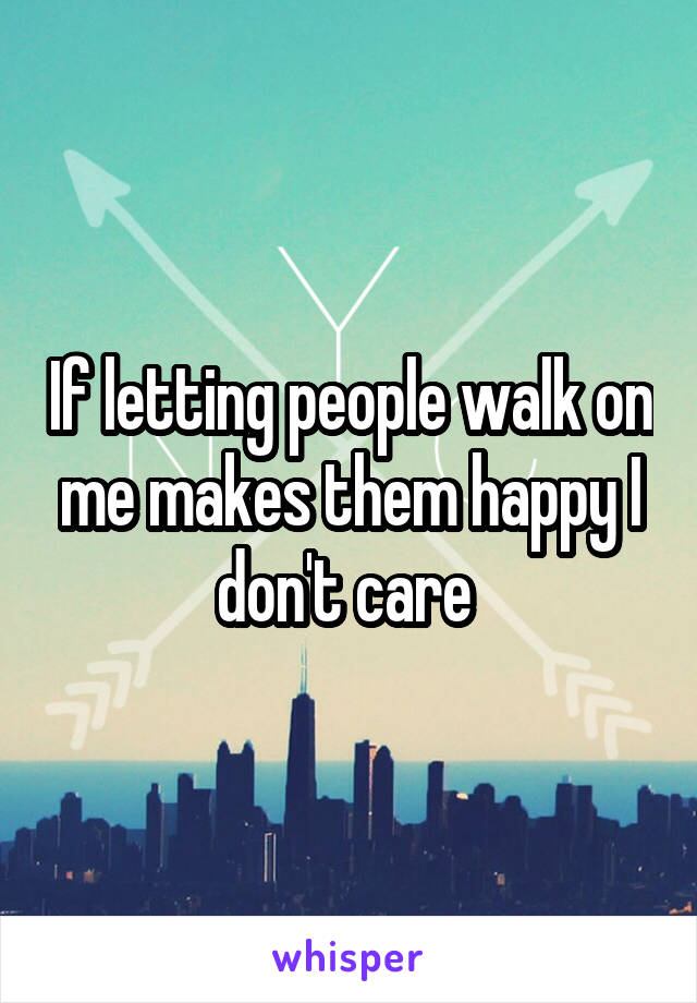 If letting people walk on me makes them happy I don't care 