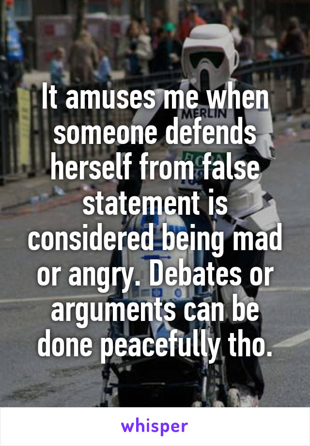 It amuses me when someone defends herself from false statement is considered being mad or angry. Debates or arguments can be done peacefully tho.