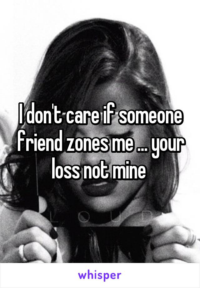 I don't care if someone friend zones me ... your loss not mine 