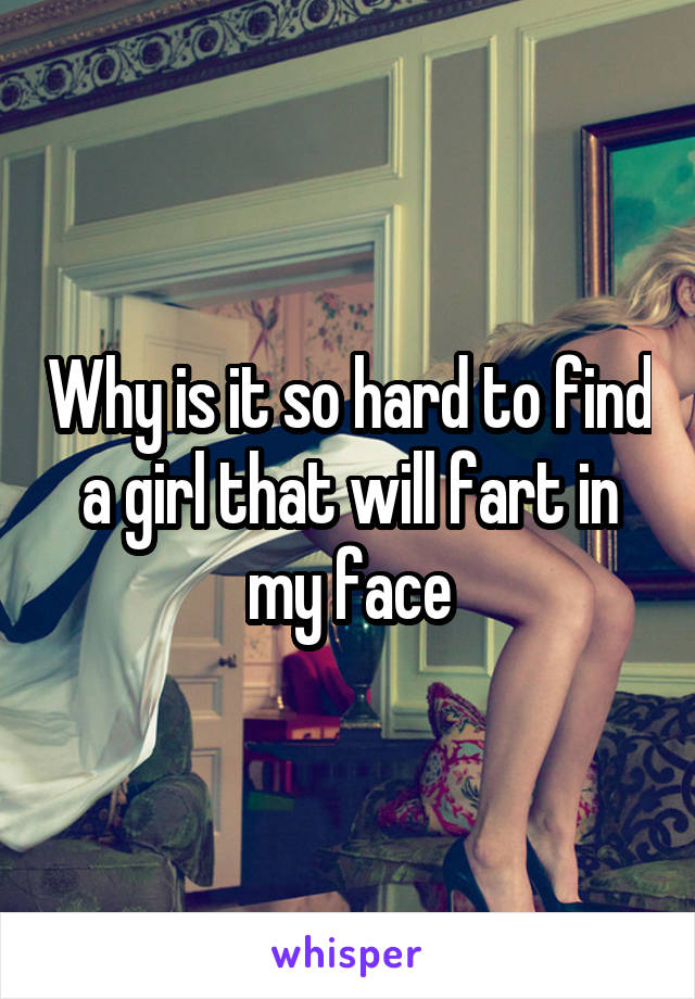 Why is it so hard to find a girl that will fart in my face