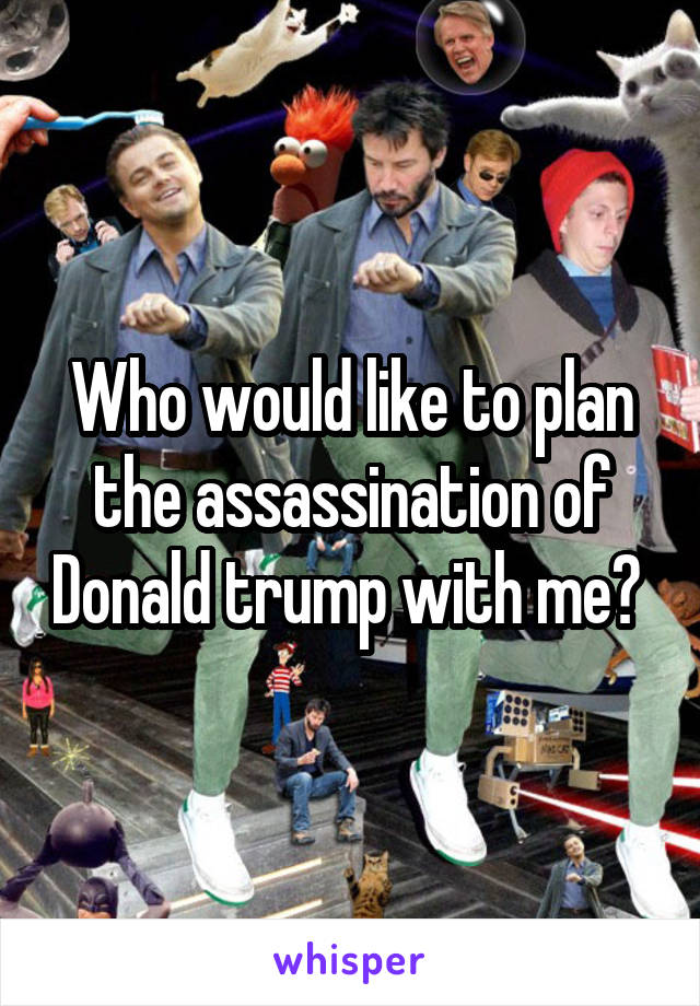 Who would like to plan the assassination of Donald trump with me? 