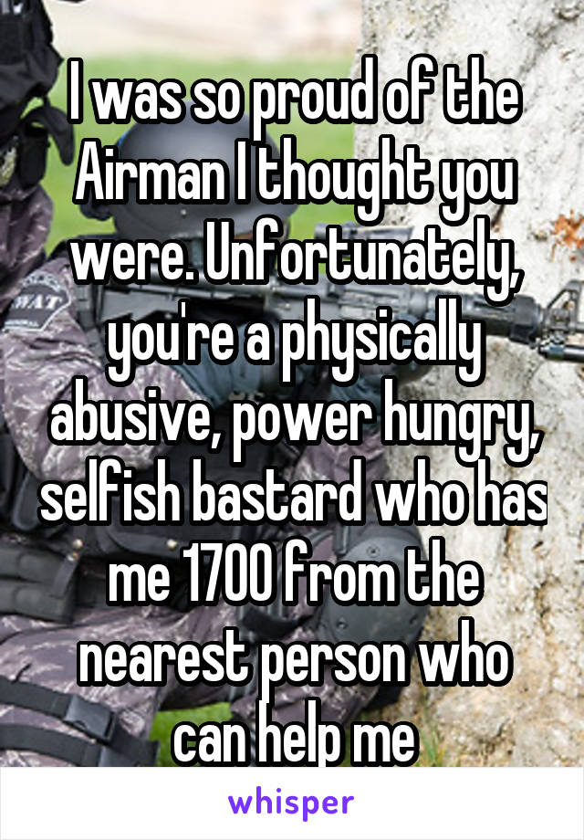 I was so proud of the Airman I thought you were. Unfortunately, you're a physically abusive, power hungry, selfish bastard who has me 1700 from the nearest person who can help me