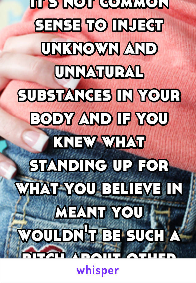 It's not common sense to inject unknown and unnatural substances in your body and if you knew what standing up for what you believe in meant you wouldn't be such a bitch about other people doing it. 