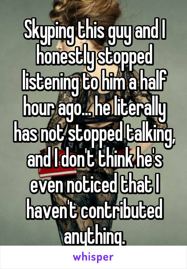 Skyping this guy and I honestly stopped listening to him a half hour ago... he literally has not stopped talking, and I don't think he's even noticed that I haven't contributed anything.