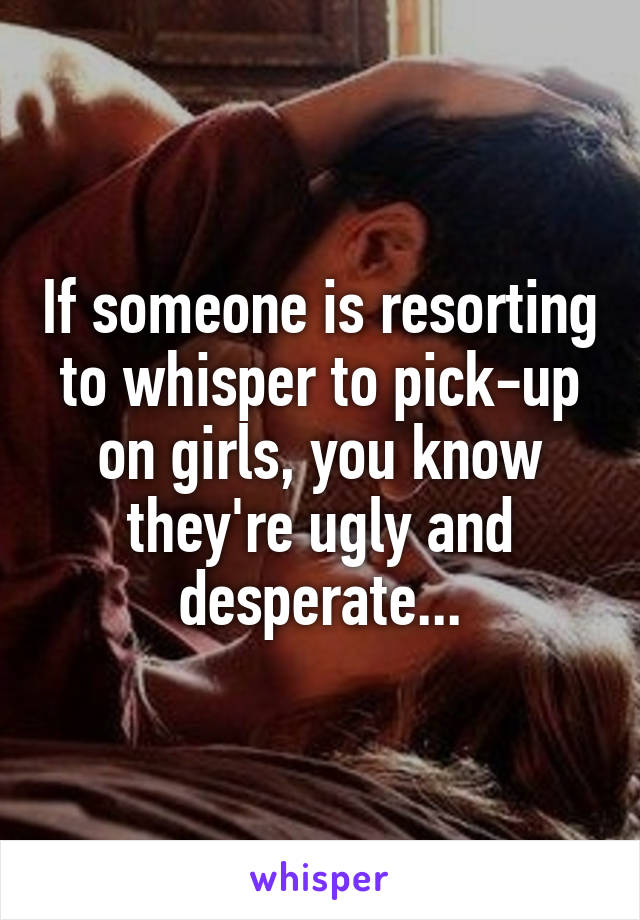 If someone is resorting to whisper to pick-up on girls, you know they're ugly and desperate...