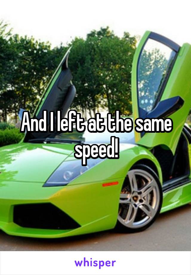 And I left at the same speed!