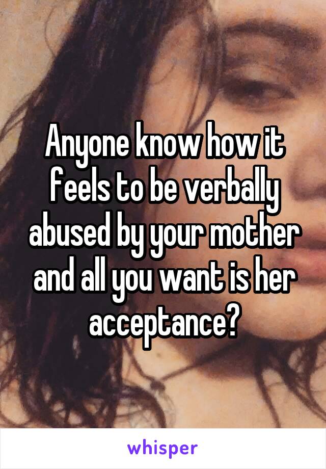 Anyone know how it feels to be verbally abused by your mother and all you want is her acceptance?