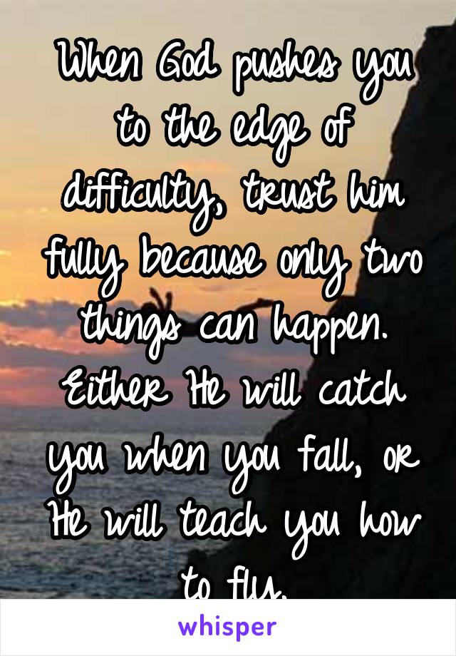 When God pushes you to the edge of difficulty, trust him fully because only two things can happen. Either He will catch you when you fall, or He will teach you how to fly.