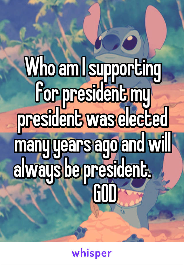 Who am I supporting for president my president was elected many years ago and will always be president.              GOD