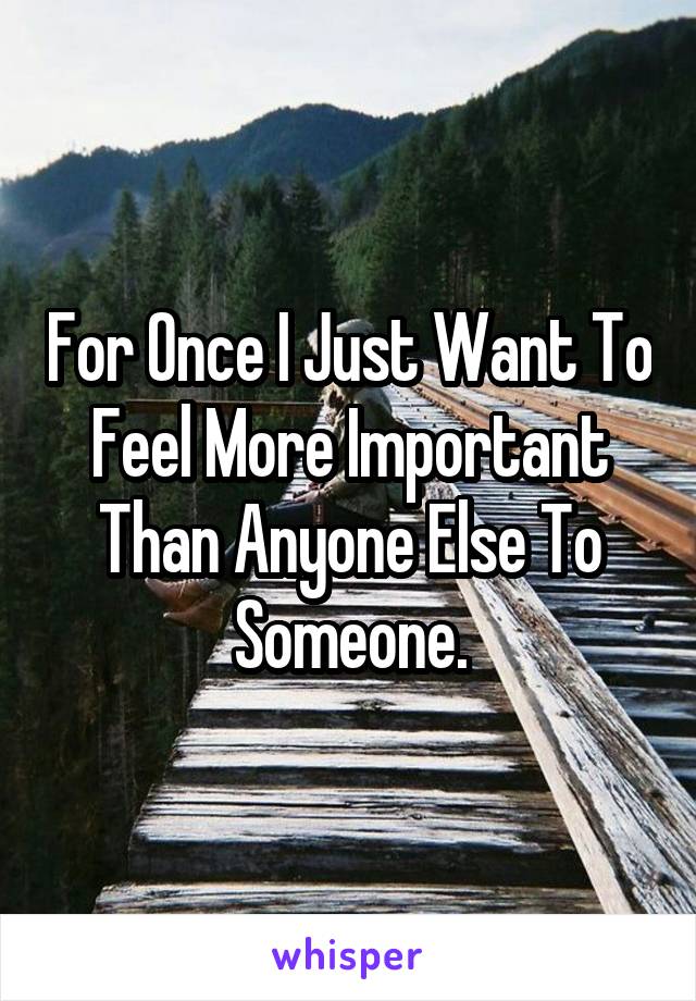 For Once I Just Want To Feel More Important Than Anyone Else To Someone.