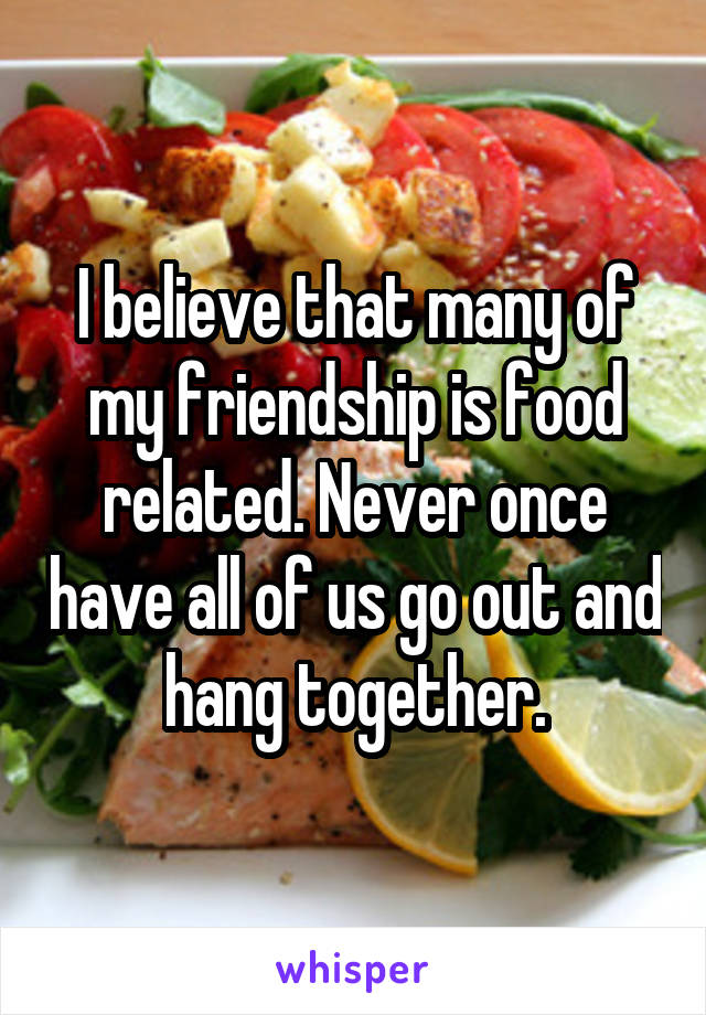 I believe that many of my friendship is food related. Never once have all of us go out and hang together.