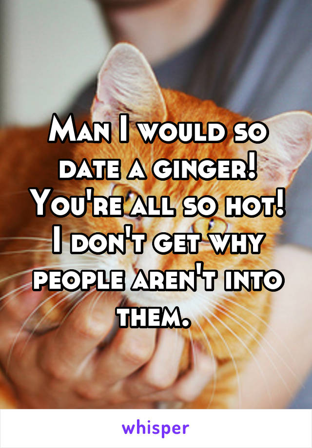 Man I would so date a ginger! You're all so hot! I don't get why people aren't into them. 