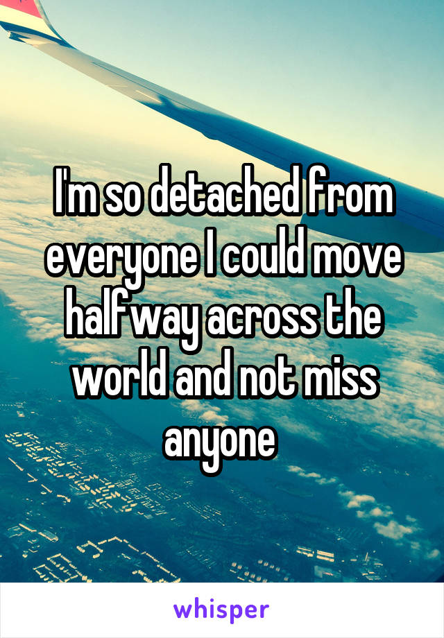 I'm so detached from everyone I could move halfway across the world and not miss anyone 