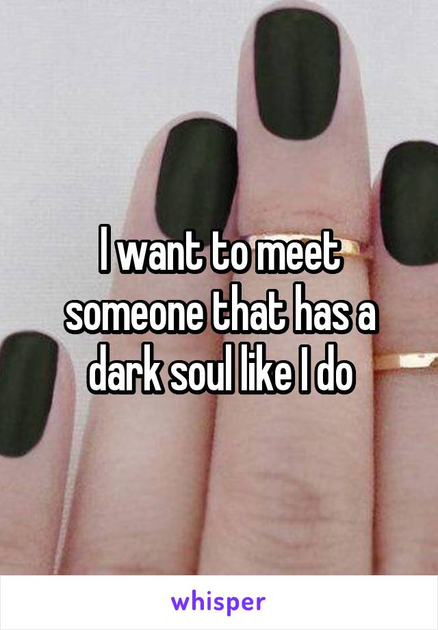 I want to meet someone that has a dark soul like I do