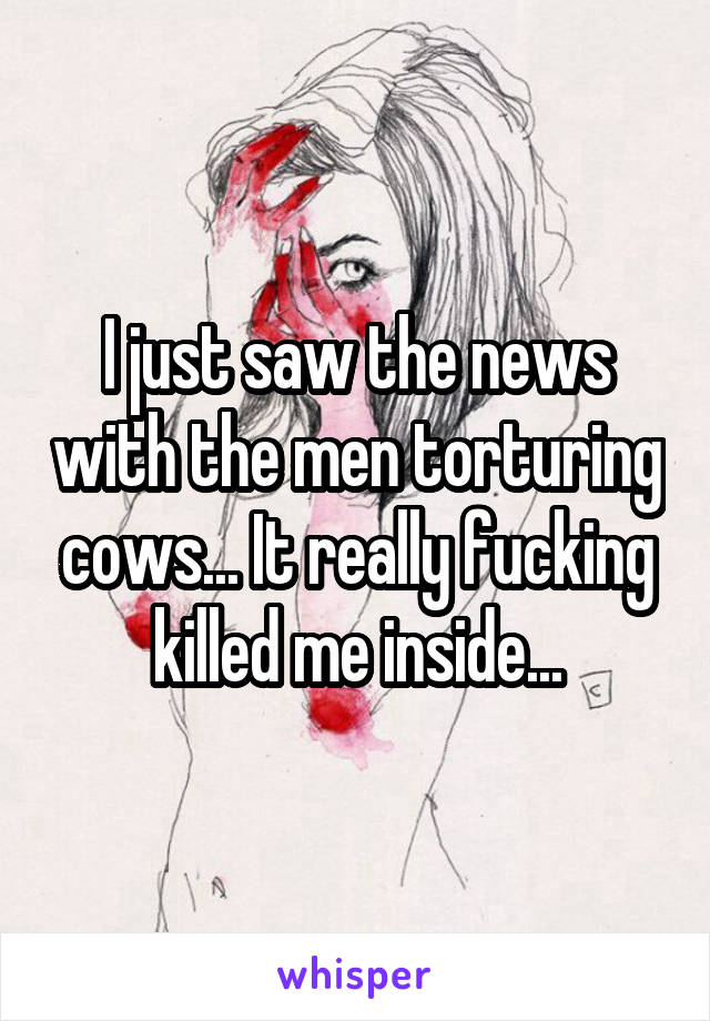 I just saw the news with the men torturing cows... It really fucking killed me inside...