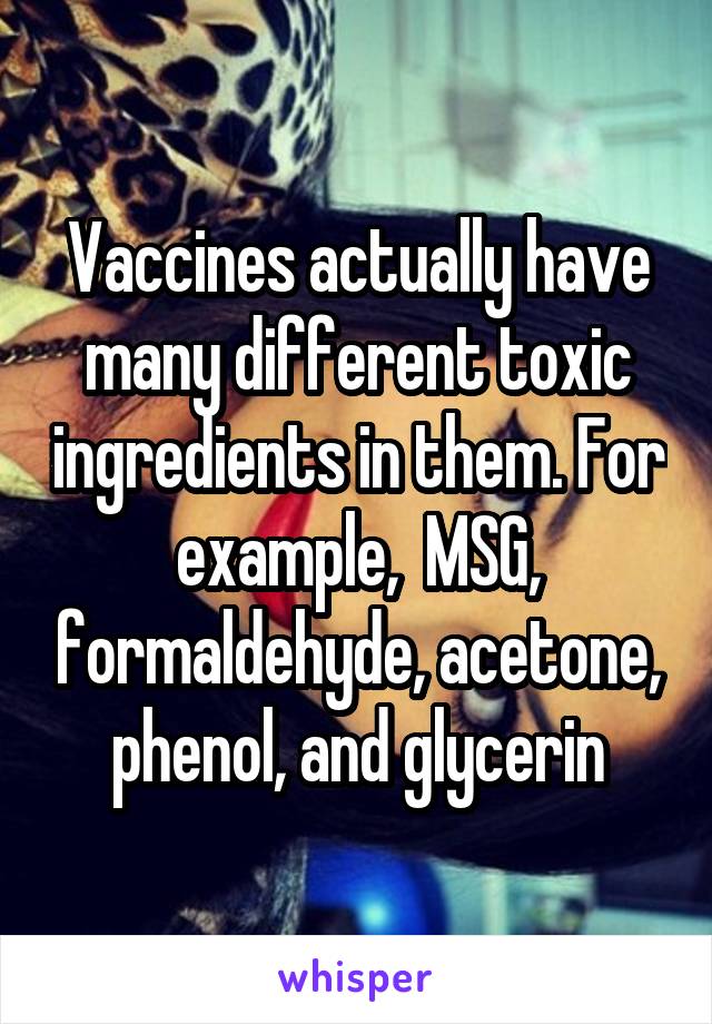 Vaccines actually have many different toxic ingredients in them. For example,  MSG, formaldehyde, acetone, phenol, and glycerin