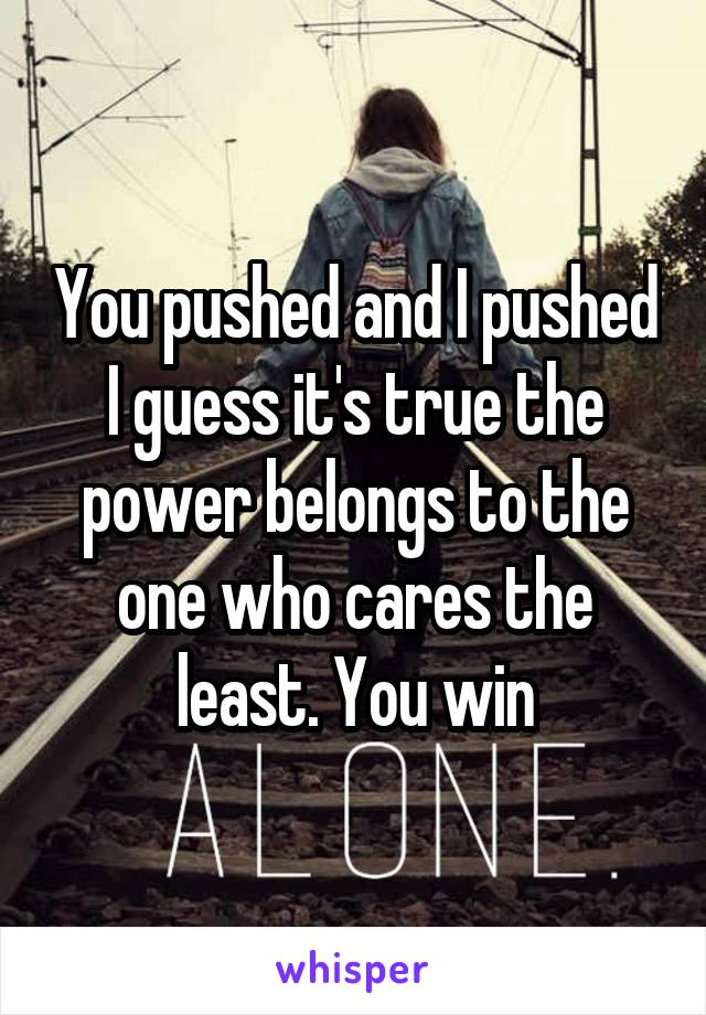 You pushed and I pushed I guess it's true the power belongs to the one who cares the least. You win