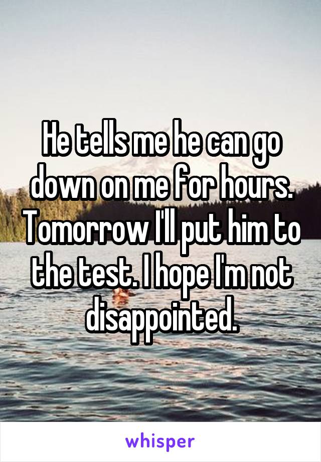 He tells me he can go down on me for hours. Tomorrow I'll put him to the test. I hope I'm not disappointed.