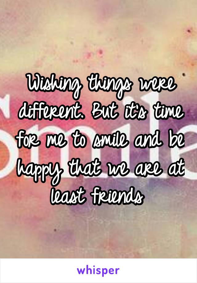 Wishing things were different. But it's time for me to smile and be happy that we are at least friends 