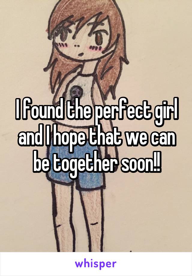 I found the perfect girl and I hope that we can be together soon!!