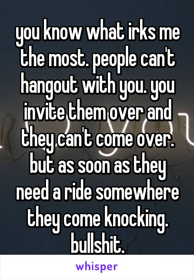 you know what irks me the most. people can't hangout with you. you invite them over and they can't come over. but as soon as they need a ride somewhere they come knocking. bullshit.