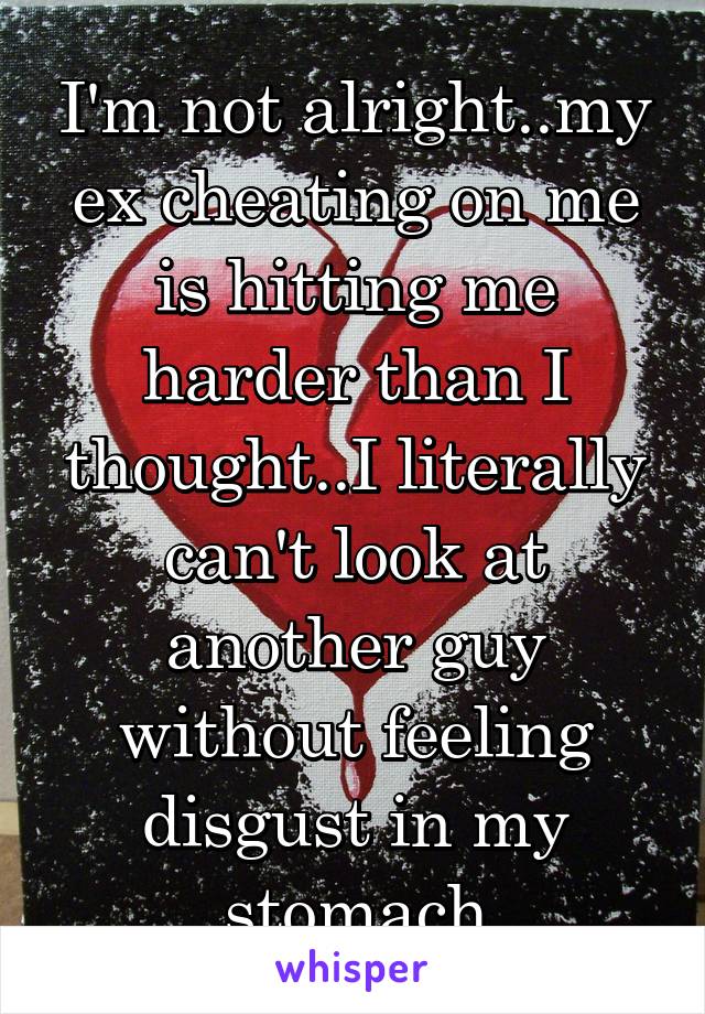 I'm not alright..my ex cheating on me is hitting me harder than I thought..I literally can't look at another guy without feeling disgust in my stomach