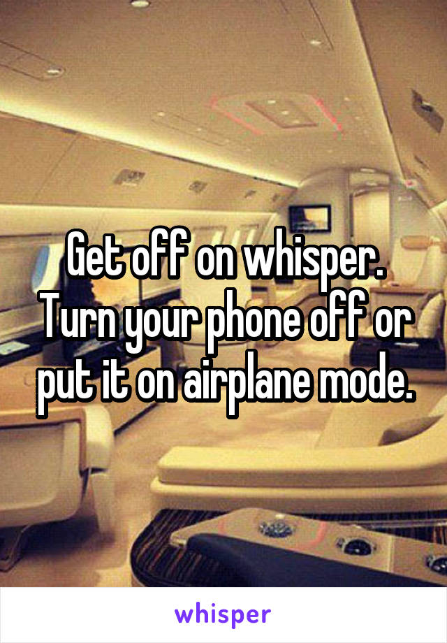 Get off on whisper. Turn your phone off or put it on airplane mode.