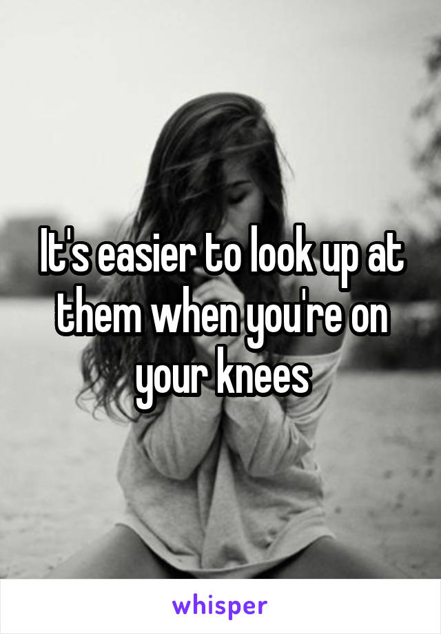 It's easier to look up at them when you're on your knees