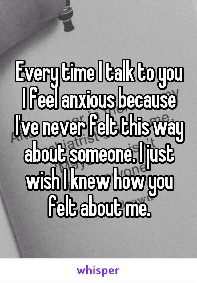 Every time I talk to you I feel anxious because I've never felt this way about someone. I just wish I knew how you felt about me.