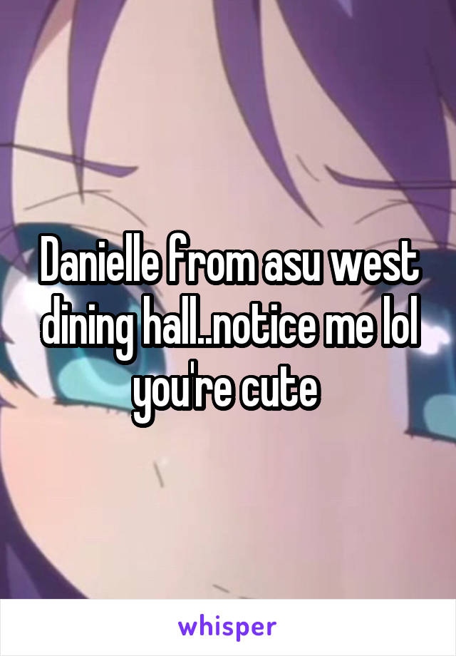 Danielle from asu west dining hall..notice me lol you're cute 