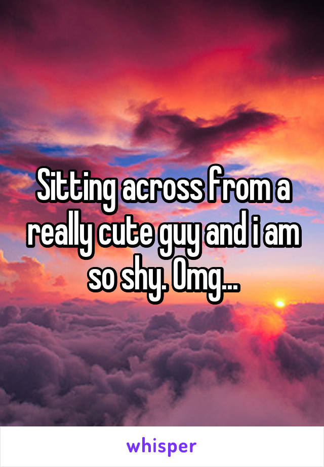 Sitting across from a really cute guy and i am so shy. Omg...