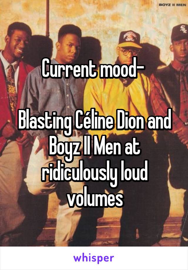 Current mood- 

Blasting Céline Dion and Boyz II Men at ridiculously loud volumes