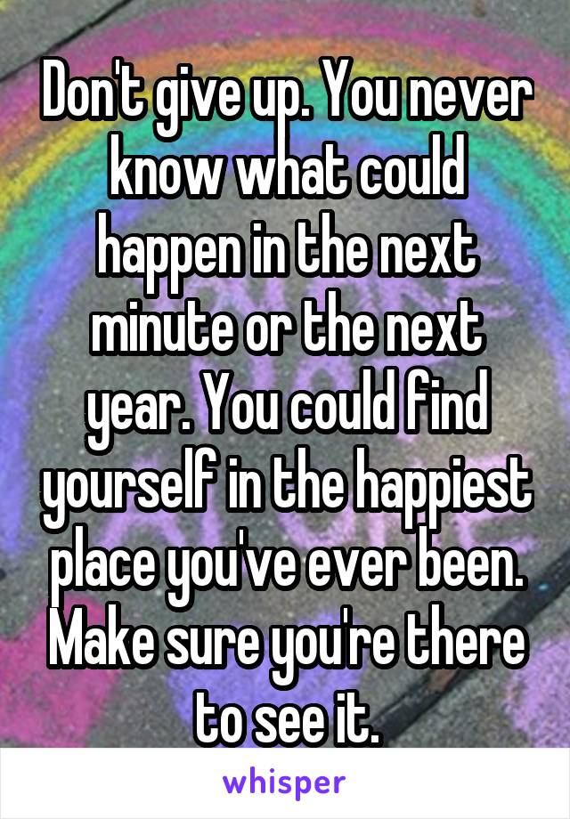 Don't give up. You never know what could happen in the next minute or the next year. You could find yourself in the happiest place you've ever been. Make sure you're there to see it.