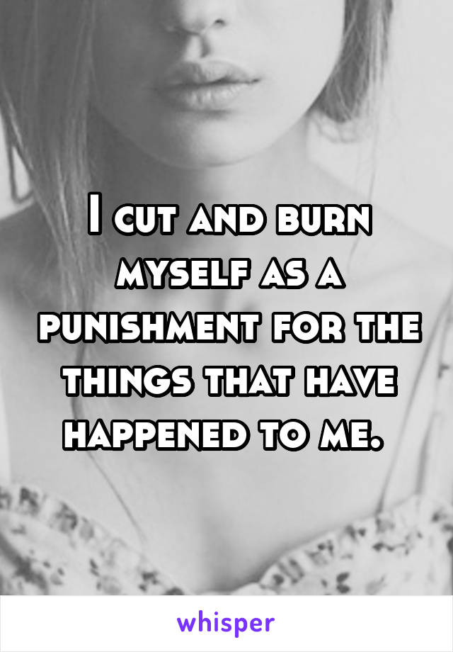 I cut and burn myself as a punishment for the things that have happened to me. 