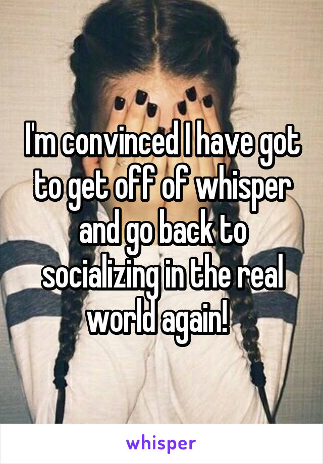 I'm convinced I have got to get off of whisper and go back to socializing in the real world again!  