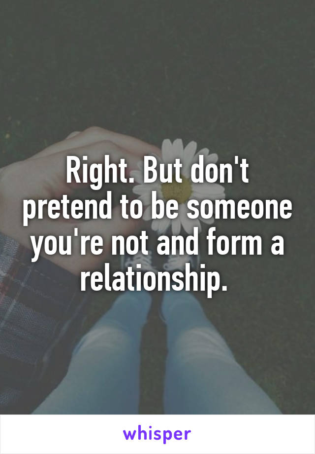 Right. But don't pretend to be someone you're not and form a relationship. 