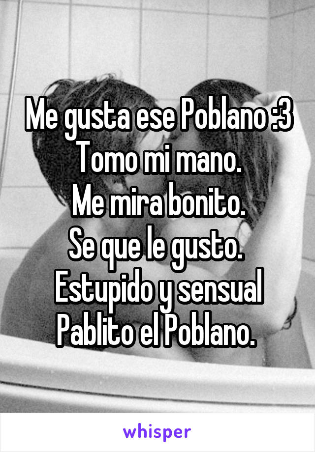 Me gusta ese Poblano :3
Tomo mi mano.
Me mira bonito.
Se que le gusto. 
Estupido y sensual Pablito el Poblano. 