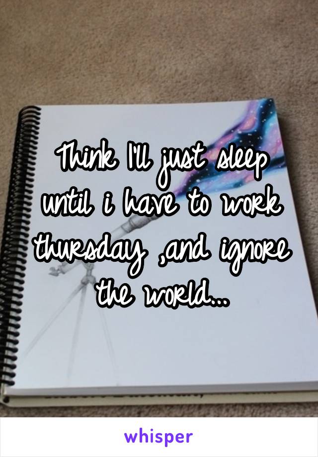 Think I'll just sleep until i have to work thursday ,and ignore the world...