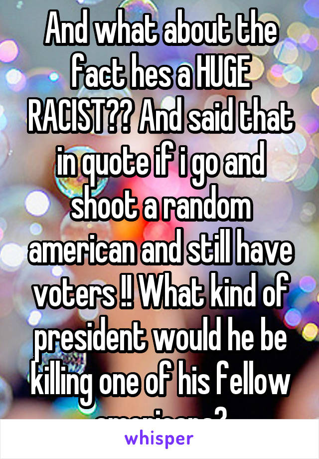 And what about the fact hes a HUGE RACIST?? And said that in quote if i go and shoot a random american and still have voters !! What kind of president would he be killing one of his fellow americans?