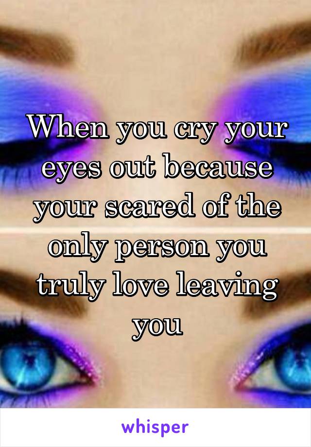 When you cry your eyes out because your scared of the only person you truly love leaving you