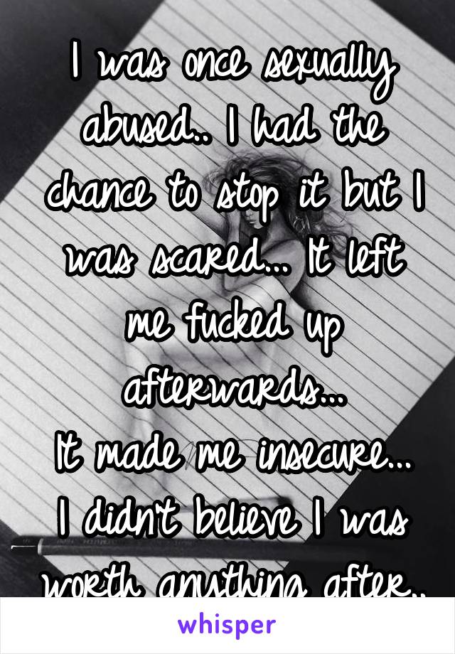 I was once sexually abused.. I had the chance to stop it but I was scared... It left me fucked up afterwards...
It made me insecure... I didn't believe I was worth anything after..