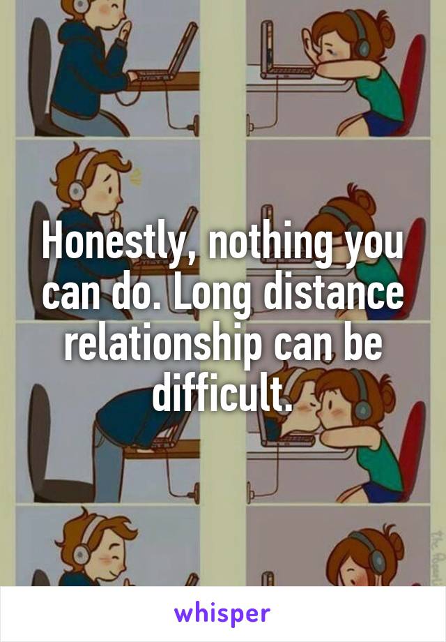 Honestly, nothing you can do. Long distance relationship can be difficult.