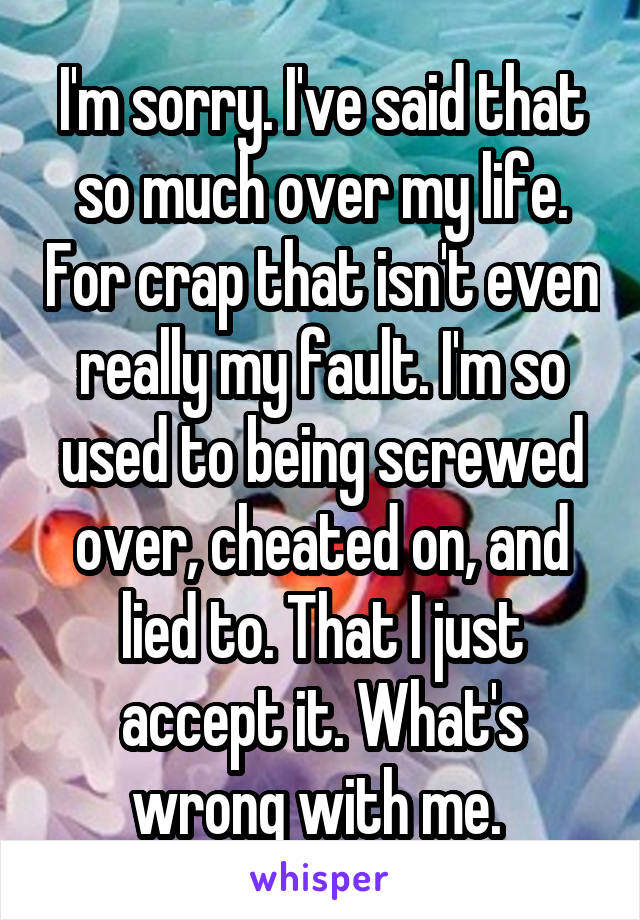 I'm sorry. I've said that so much over my life. For crap that isn't even really my fault. I'm so used to being screwed over, cheated on, and lied to. That I just accept it. What's wrong with me. 